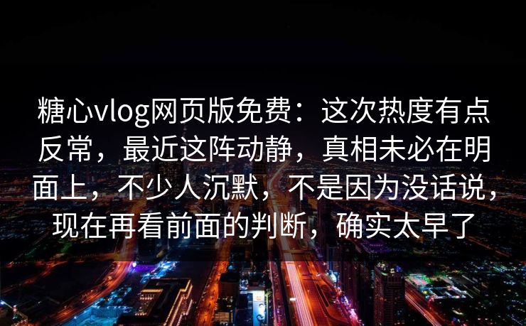 糖心vlog网页版免费：这次热度有点反常，最近这阵动静，真相未必在明面上，不少人沉默，不是因为没话说，现在再看前面的判断，确实太早了