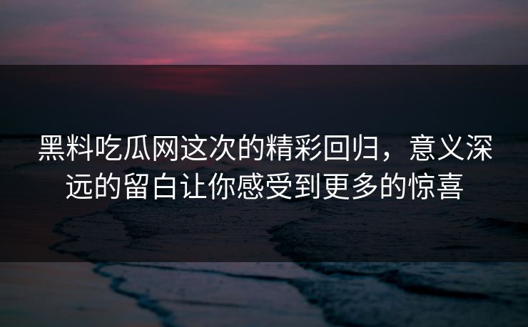 黑料吃瓜网这次的精彩回归，意义深远的留白让你感受到更多的惊喜