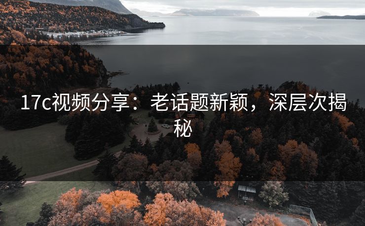17c视频分享：老话题新颖，深层次揭秘