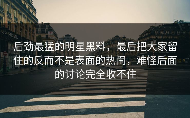 后劲最猛的明星黑料，最后把大家留住的反而不是表面的热闹，难怪后面的讨论完全收不住