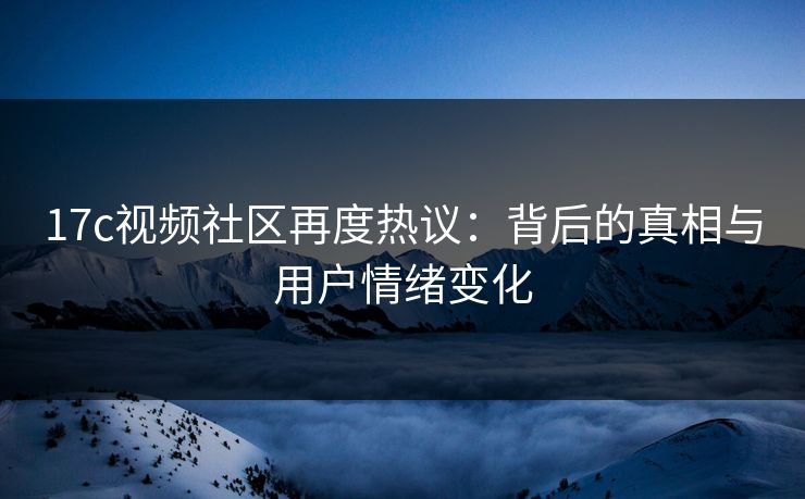 17c视频社区再度热议：背后的真相与用户情绪变化