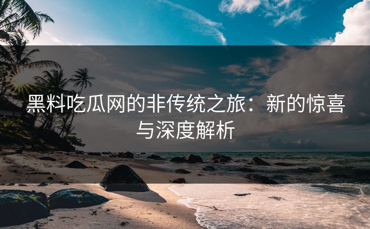 黑料吃瓜网的非传统之旅：新的惊喜与深度解析