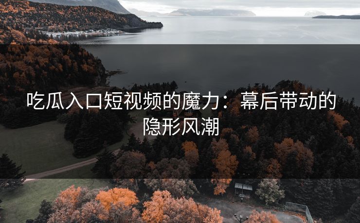吃瓜入口短视频的魔力：幕后带动的隐形风潮