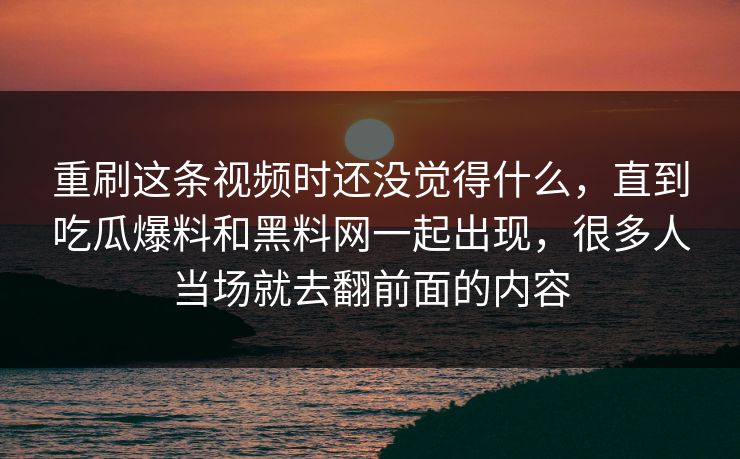 重刷这条视频时还没觉得什么，直到吃瓜爆料和黑料网一起出现，很多人当场就去翻前面的内容