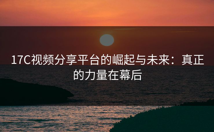 17C视频分享平台的崛起与未来：真正的力量在幕后
