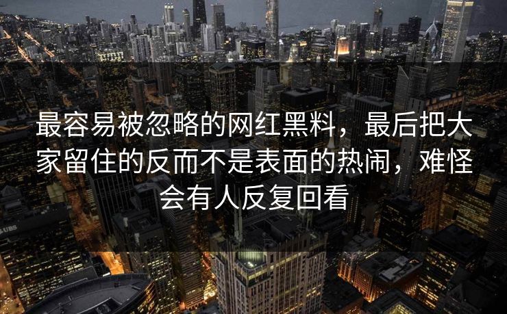 最容易被忽略的网红黑料，最后把大家留住的反而不是表面的热闹，难怪会有人反复回看