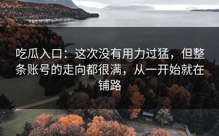 吃瓜入口：这次没有用力过猛，但整条账号的走向都很满，从一开始就在铺路