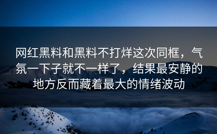 网红黑料和黑料不打烊这次同框，气氛一下子就不一样了，结果最安静的地方反而藏着最大的情绪波动