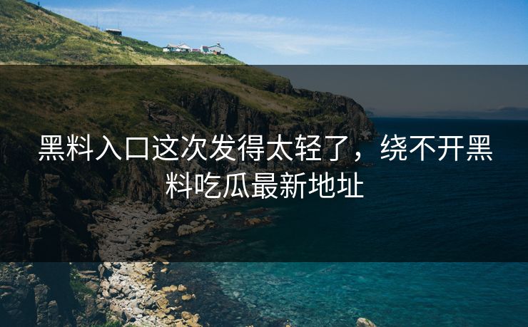 黑料入口这次发得太轻了，绕不开黑料吃瓜最新地址