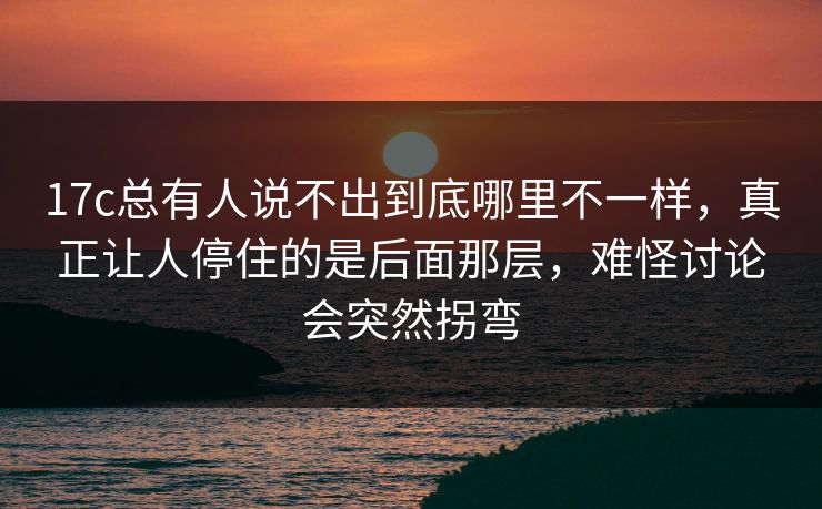 17c总有人说不出到底哪里不一样，真正让人停住的是后面那层，难怪讨论会突然拐弯