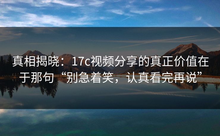 真相揭晓：17c视频分享的真正价值在于那句“别急着笑，认真看完再说”