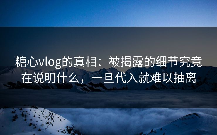 糖心vlog的真相：被揭露的细节究竟在说明什么，一旦代入就难以抽离