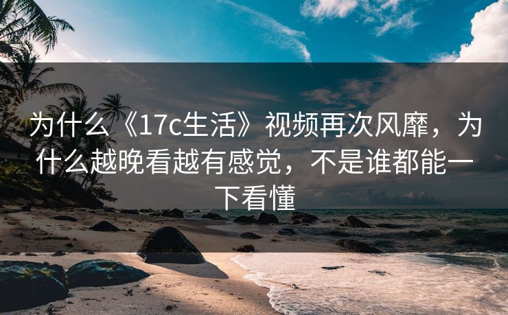 为什么《17c生活》视频再次风靡，为什么越晚看越有感觉，不是谁都能一下看懂