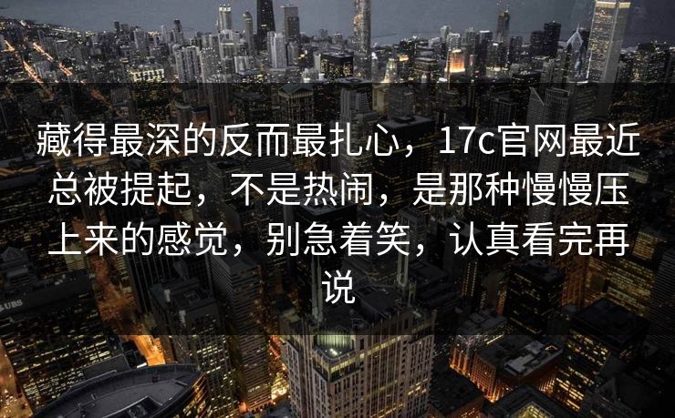 藏得最深的反而最扎心，17c官网最近总被提起，不是热闹，是那种慢慢压上来的感觉，别急着笑，认真看完再说