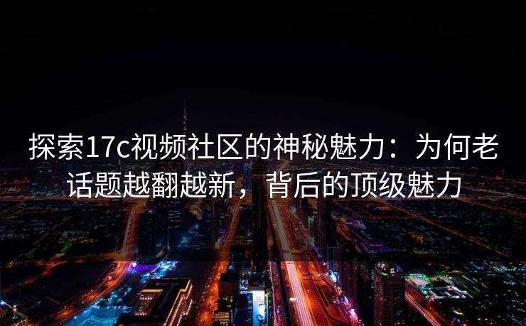 探索17c视频社区的神秘魅力：为何老话题越翻越新，背后的顶级魅力