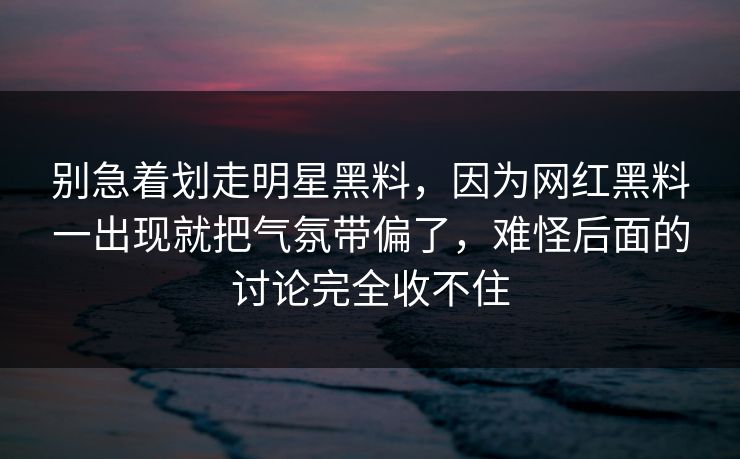 别急着划走明星黑料，因为网红黑料一出现就把气氛带偏了，难怪后面的讨论完全收不住