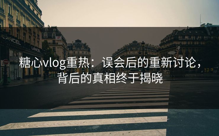 糖心vlog重热：误会后的重新讨论，背后的真相终于揭晓