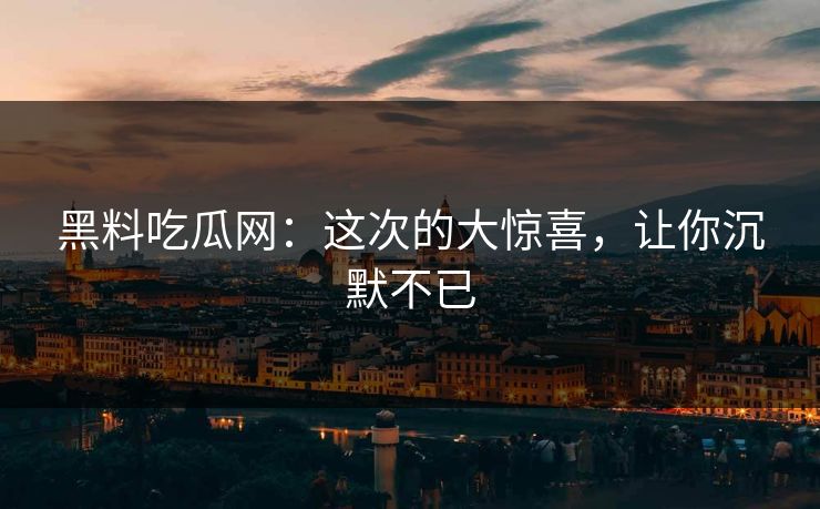 黑料吃瓜网：这次的大惊喜，让你沉默不已
