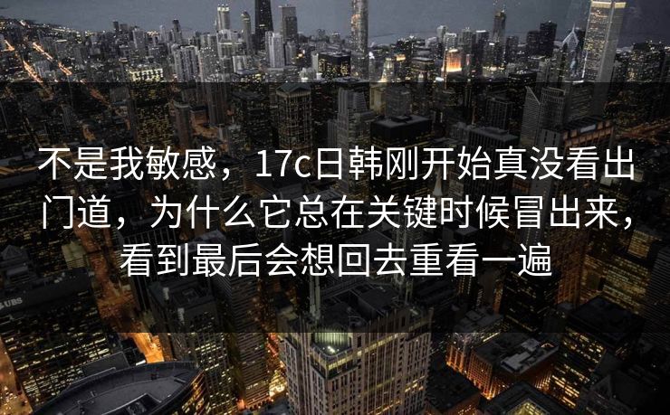 不是我敏感，17c日韩刚开始真没看出门道，为什么它总在关键时候冒出来，看到最后会想回去重看一遍