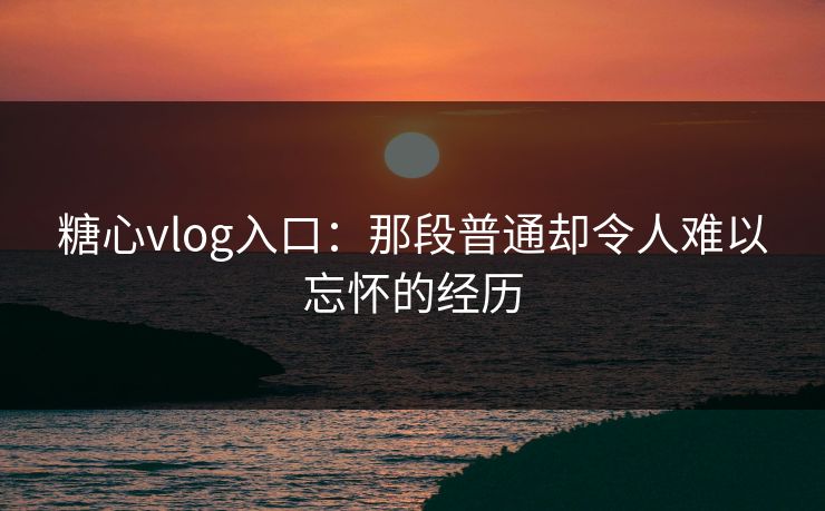 糖心vlog入口：那段普通却令人难以忘怀的经历