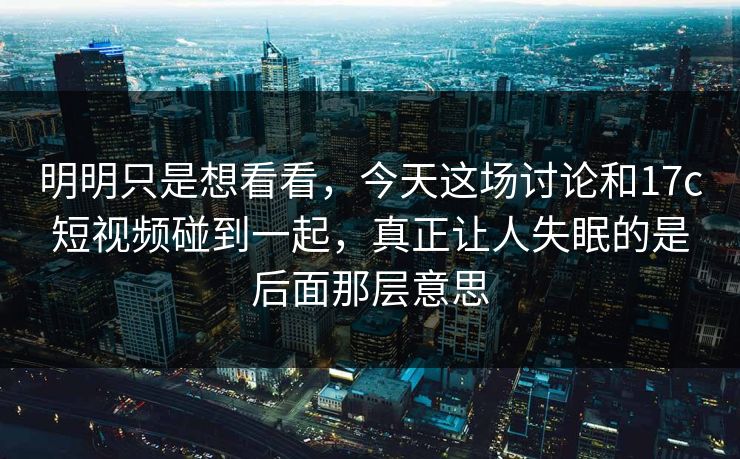 明明只是想看看，今天这场讨论和17c短视频碰到一起，真正让人失眠的是后面那层意思