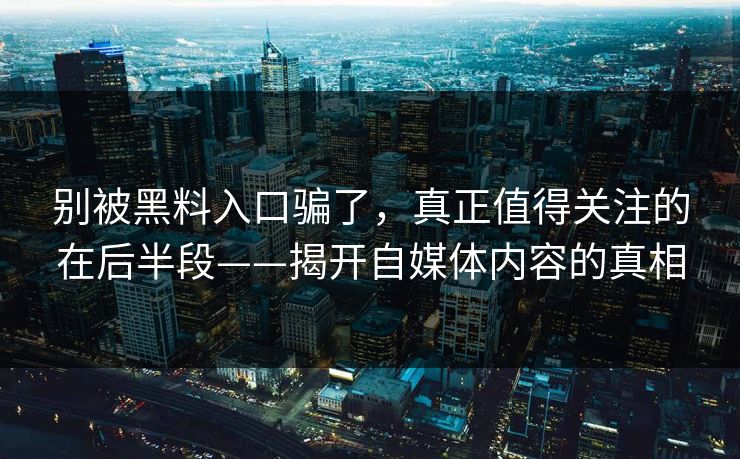 别被黑料入口骗了，真正值得关注的在后半段——揭开自媒体内容的真相