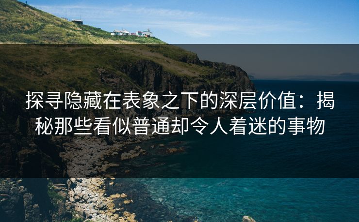 探寻隐藏在表象之下的深层价值：揭秘那些看似普通却令人着迷的事物