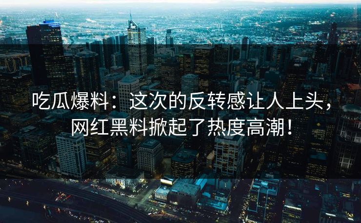 吃瓜爆料：这次的反转感让人上头，网红黑料掀起了热度高潮！