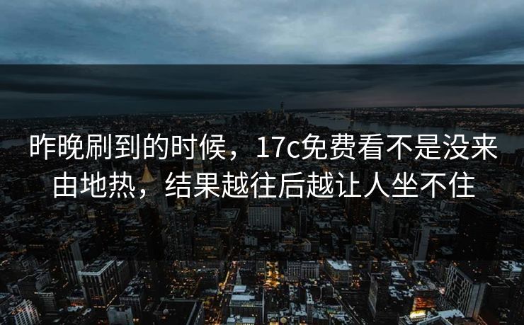 昨晚刷到的时候，17c免费看不是没来由地热，结果越往后越让人坐不住