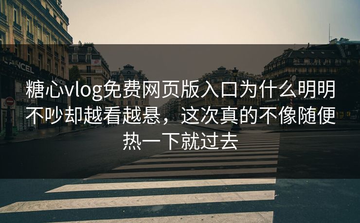 糖心vlog免费网页版入口为什么明明不吵却越看越悬，这次真的不像随便热一下就过去