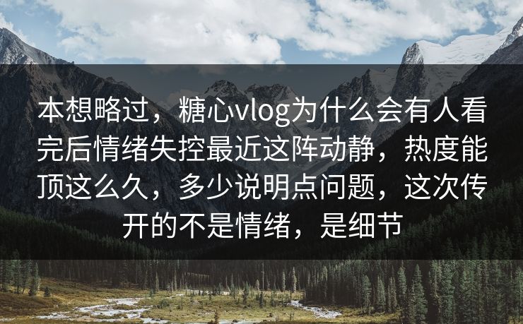 本想略过，糖心vlog为什么会有人看完后情绪失控最近这阵动静，热度能顶这么久，多少说明点问题，这次传开的不是情绪，是细节