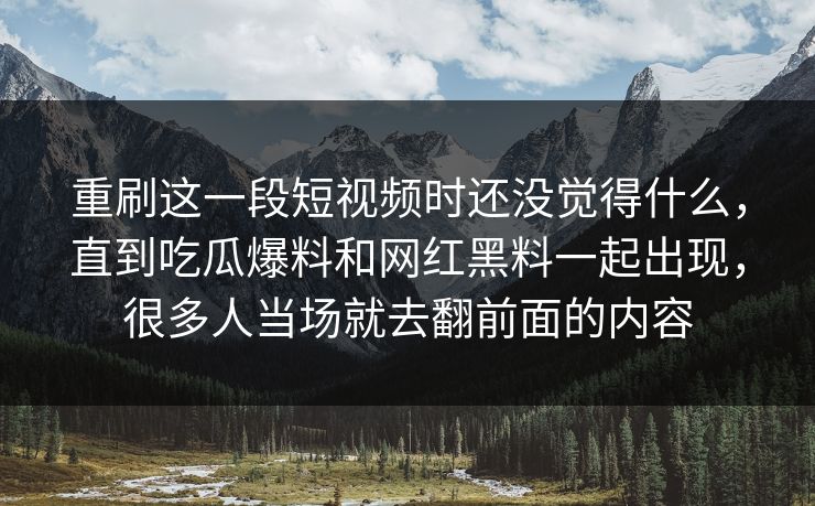 重刷这一段短视频时还没觉得什么，直到吃瓜爆料和网红黑料一起出现，很多人当场就去翻前面的内容