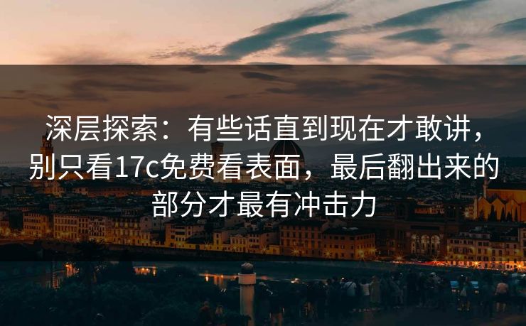 深层探索：有些话直到现在才敢讲，别只看17c免费看表面，最后翻出来的部分才最有冲击力