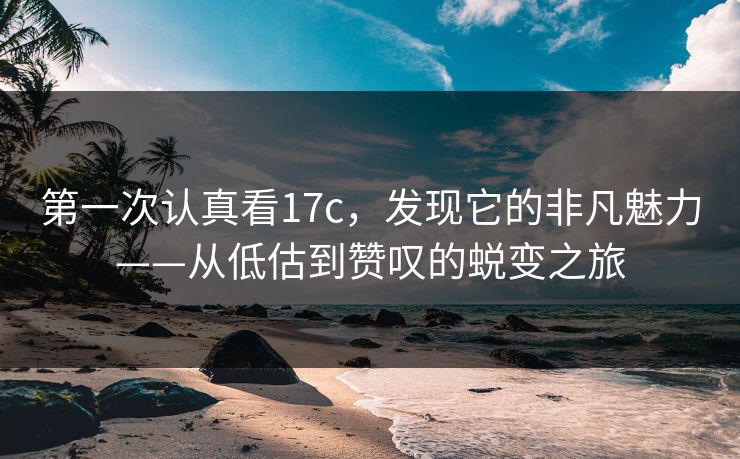 第一次认真看17c，发现它的非凡魅力——从低估到赞叹的蜕变之旅