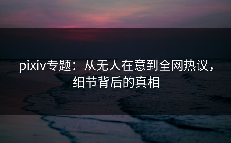 pixiv专题：从无人在意到全网热议，细节背后的真相