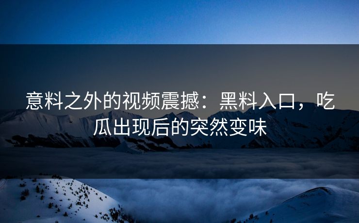 意料之外的视频震撼：黑料入口，吃瓜出现后的突然变味