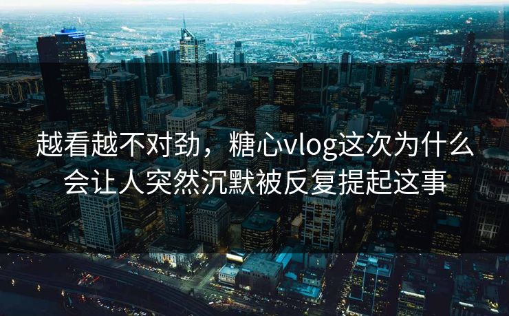 越看越不对劲，糖心vlog这次为什么会让人突然沉默被反复提起这事