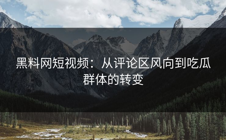 黑料网短视频：从评论区风向到吃瓜群体的转变