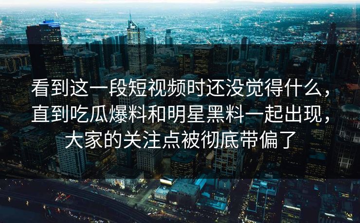 看到这一段短视频时还没觉得什么，直到吃瓜爆料和明星黑料一起出现，大家的关注点被彻底带偏了