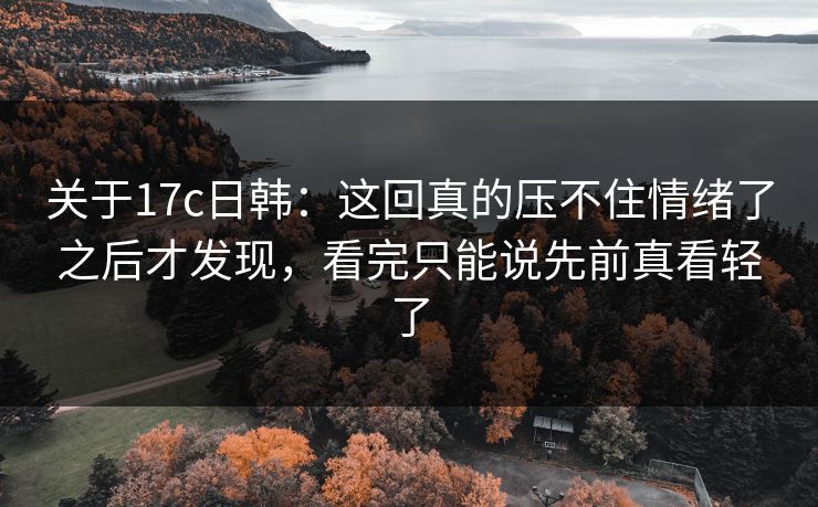 关于17c日韩：这回真的压不住情绪了之后才发现，看完只能说先前真看轻了