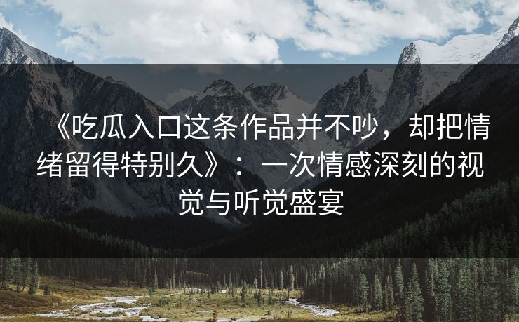 《吃瓜入口这条作品并不吵，却把情绪留得特别久》：一次情感深刻的视觉与听觉盛宴