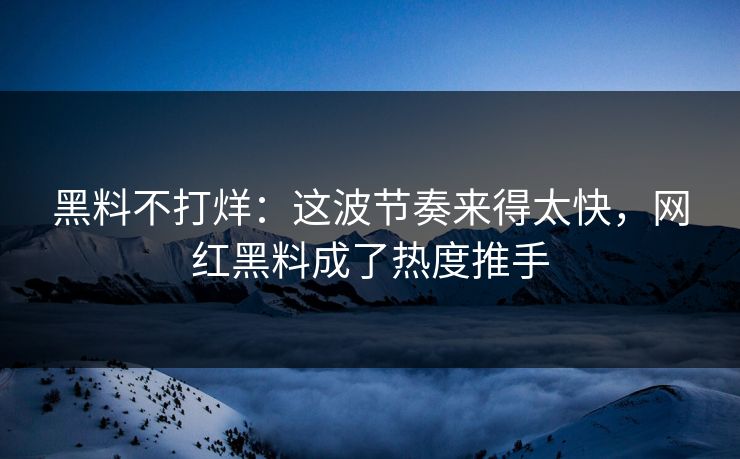 黑料不打烊：这波节奏来得太快，网红黑料成了热度推手