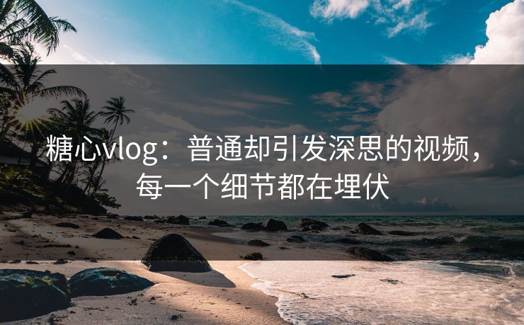 糖心vlog：普通却引发深思的视频，每一个细节都在埋伏
