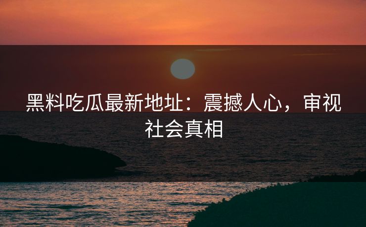 黑料吃瓜最新地址：震撼人心，审视社会真相