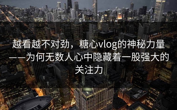 越看越不对劲，糖心vlog的神秘力量——为何无数人心中隐藏着一股强大的关注力