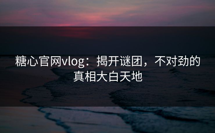 糖心官网vlog：揭开谜团，不对劲的真相大白天地
