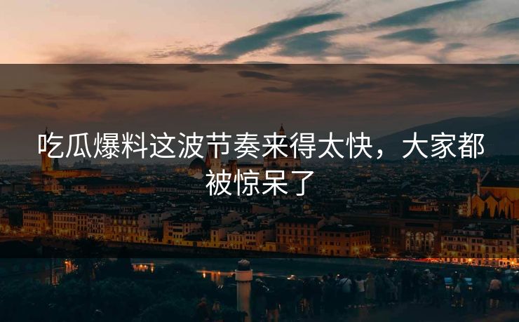 吃瓜爆料这波节奏来得太快，大家都被惊呆了